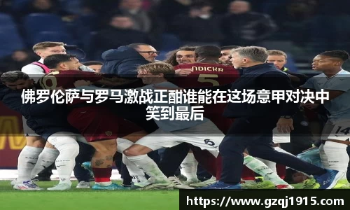 佛罗伦萨与罗马激战正酣谁能在这场意甲对决中笑到最后